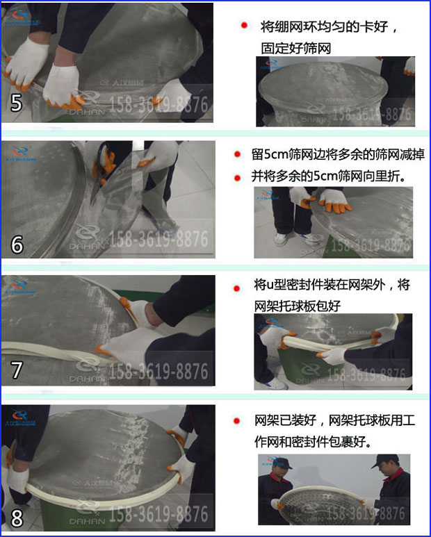 第五步：將旋振篩繃網(wǎng)環(huán)均勻的卡好固定好篩網(wǎng)第六步：留5cm篩網(wǎng)邊將多余的篩網(wǎng)減掉，并將多余的5cm篩網(wǎng)向里折第七步：將u型密封件裝在網(wǎng)架外，將網(wǎng)架托球板包好第八步：網(wǎng)架已裝好，網(wǎng)架托球板用工作網(wǎng)和密封件包裹好。